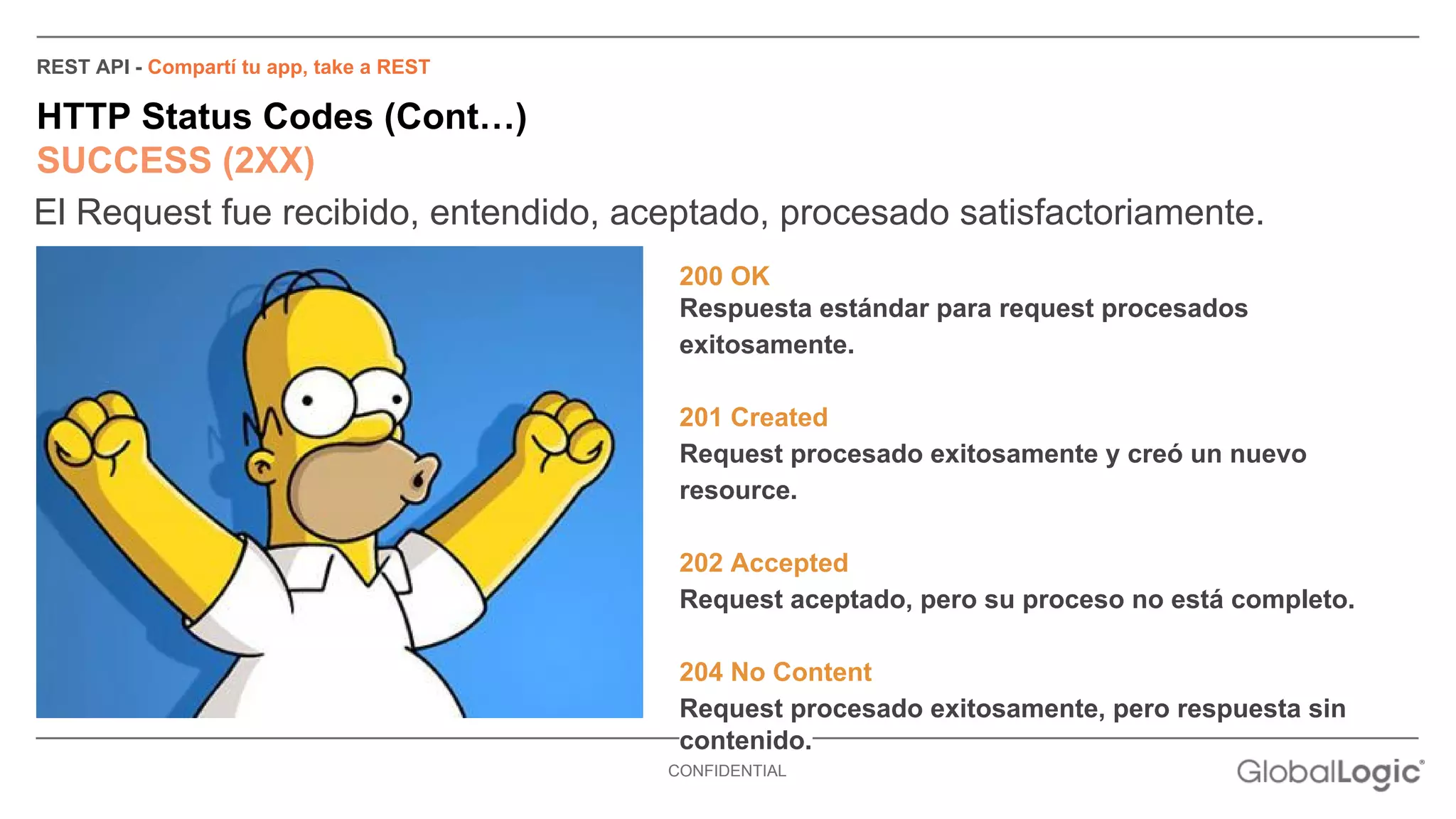 REST API - Compartí tu app, take a REST 
HTTP Status Codes (Cont…) 
SUCCESS (2XX) 
El Request fue recibido, entendido, aceptado, procesado satisfactoriamente. 
200 OK 
Respuesta estándar para request procesados 
exitosamente. 
201 Created 
Request procesado exitosamente y creó un nuevo 
resource. 
202 Accepted 
Request aceptado, pero su proceso no está completo. 
204 No Content 
Request procesado exitosamente, pero respuesta sin 
contenido. 
CONFIDENTIAL 
 