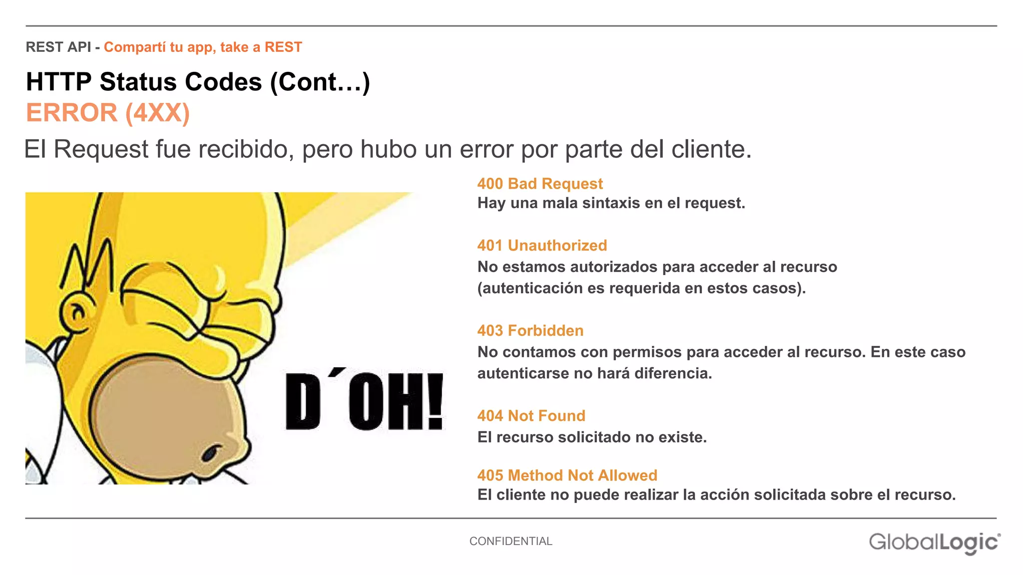 REST API - Compartí tu app, take a REST 
HTTP Status Codes (Cont…) 
ERROR (4XX) 
El Request fue recibido, pero hubo un error por parte del cliente. 
400 Bad Request 
Hay una mala sintaxis en el request. 
401 Unauthorized 
No estamos autorizados para acceder al recurso 
(autenticación es requerida en estos casos). 
403 Forbidden 
No contamos con permisos para acceder al recurso. En este caso 
autenticarse no hará diferencia. 
404 Not Found 
El recurso solicitado no existe. 
405 Method Not Allowed 
El cliente no puede realizar la acción solicitada sobre el recurso. 
CONFIDENTIAL 
 