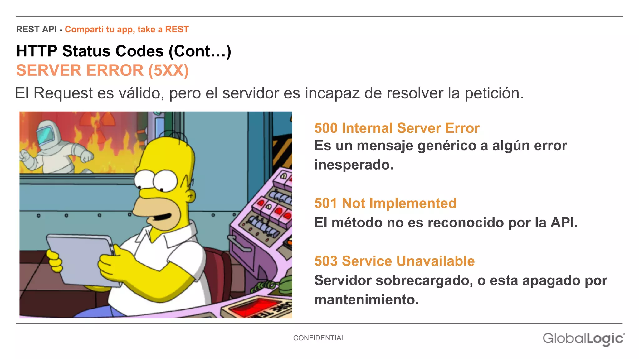 REST API - Compartí tu app, take a REST 
HTTP Status Codes (Cont…) 
SERVER ERROR (5XX) 
El Request es válido, pero el servidor es incapaz de resolver la petición. 
500 Internal Server Error 
Es un mensaje genérico a algún error 
inesperado. 
501 Not Implemented 
El método no es reconocido por la API. 
503 Service Unavailable 
Servidor sobrecargado, o esta apagado por 
mantenimiento. 
CONFIDENTIAL 
 