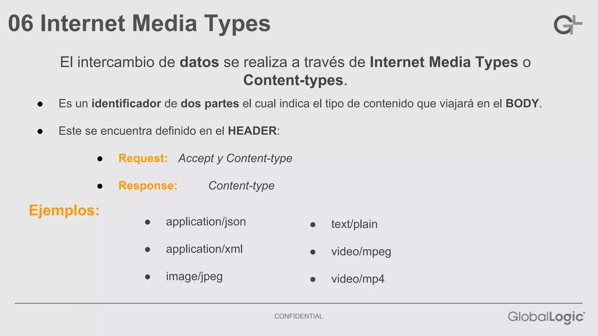 CONFIDENTIAL 
06 Internet Media Types 
El intercambio de datos se realiza a través de Internet Media Types o 
Content-types. 
● Es un identificador de dos partes el cual indica el tipo de contenido que viajará en el BODY. 
● Este se encuentra definido en el HEADER: 
● Request: Accept y Content-type 
● Response: Content-type 
Ejemplos: 
● application/json 
● application/xml 
● image/jpeg 
● text/plain 
● video/mpeg 
● video/mp4 
 