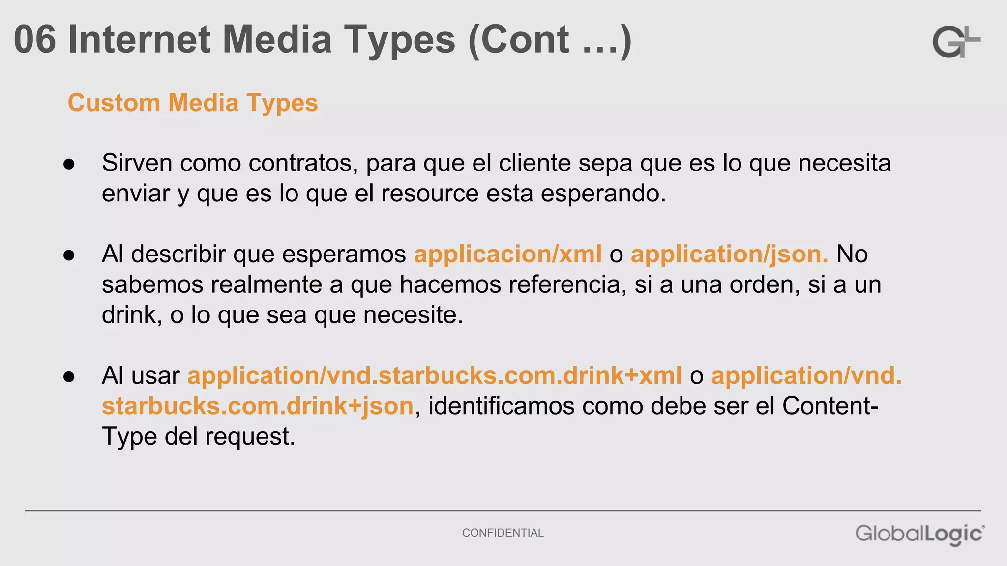 06 Internet Media Types (Cont …) 
● Sirven como contratos, para que el cliente sepa que es lo que necesita 
enviar y que es lo que el resource esta esperando. 
● Al describir que esperamos applicacion/xml o application/json. No 
sabemos realmente a que hacemos referencia, si a una orden, si a un 
drink, o lo que sea que necesite. 
● Al usar application/vnd.starbucks.com.drink+xml o application/vnd. 
starbucks.com.drink+json, identificamos como debe ser el Content- 
Type del request. 
CONFIDENTIAL 
Custom Media Types 
 