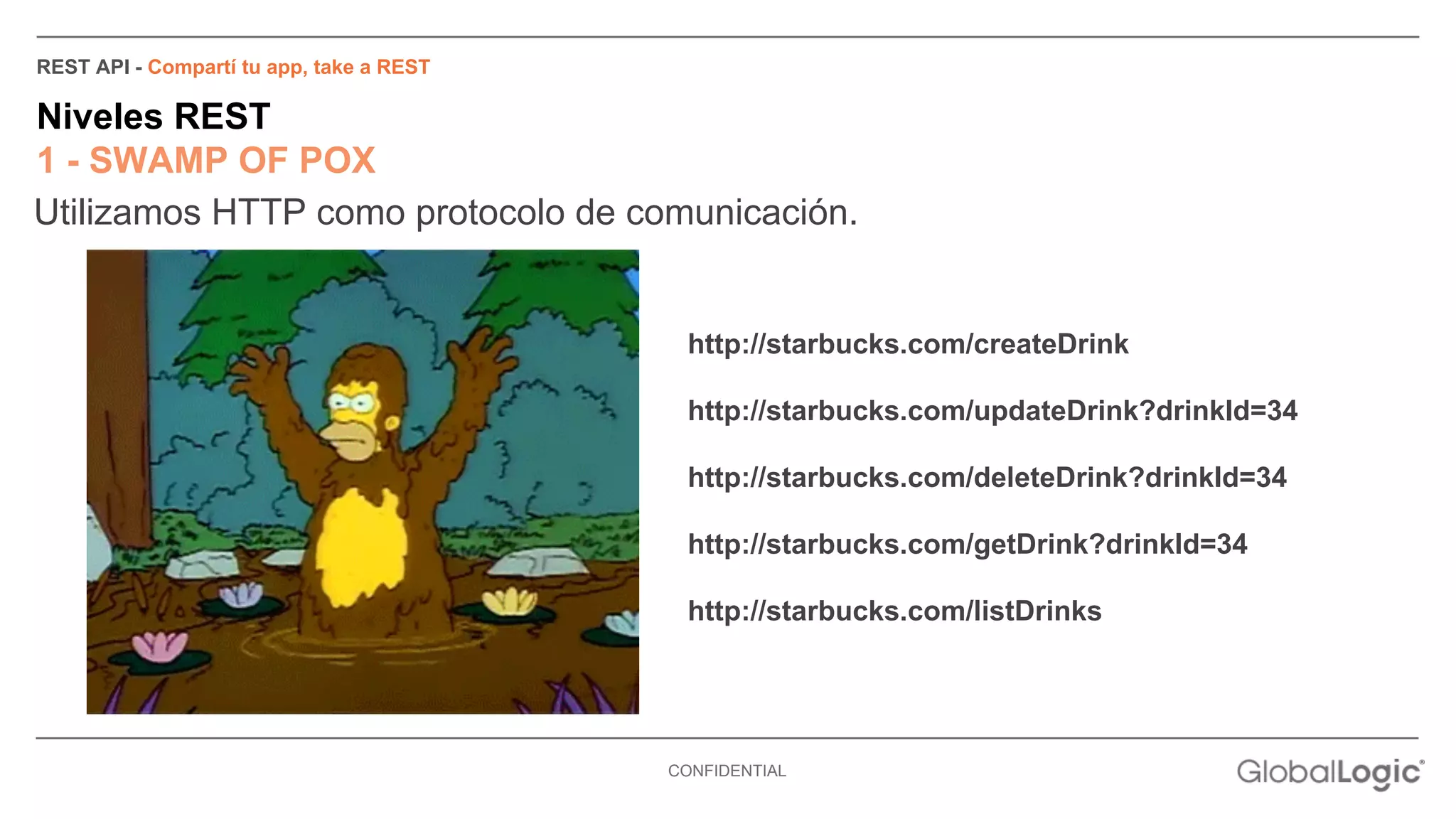 REST API - Compartí tu app, take a REST 
Niveles REST 
1 - SWAMP OF POX 
Utilizamos HTTP como protocolo de comunicación. 
http://starbucks.com/createDrink 
http://starbucks.com/updateDrink?drinkId=34 
http://starbucks.com/deleteDrink?drinkId=34 
http://starbucks.com/getDrink?drinkId=34 
http://starbucks.com/listDrinks 
CONFIDENTIAL 
 