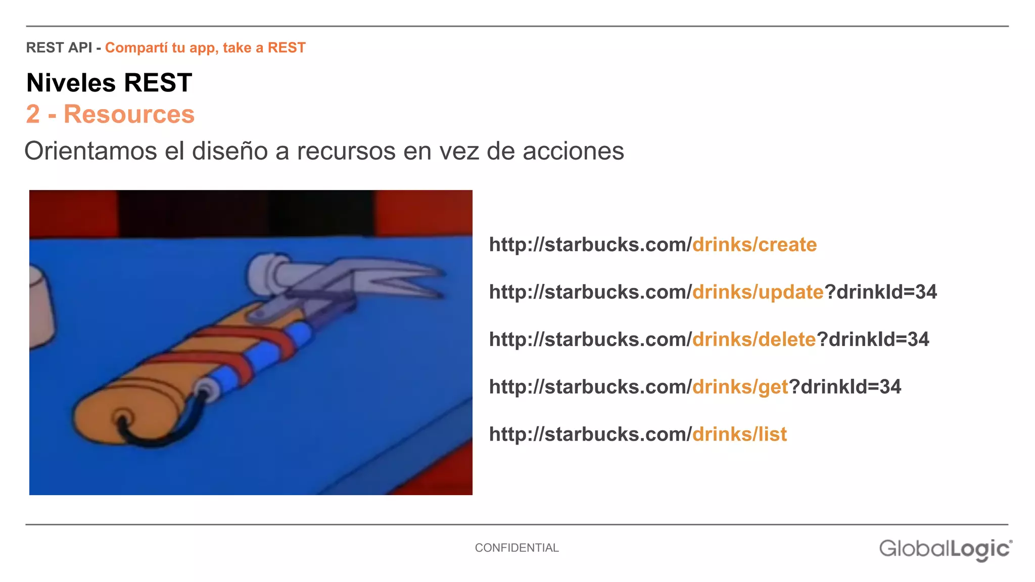 REST API - Compartí tu app, take a REST 
Niveles REST 
2 - Resources 
Orientamos el diseño a recursos en vez de acciones 
http://starbucks.com/drinks/create 
http://starbucks.com/drinks/update?drinkId=34 
http://starbucks.com/drinks/delete?drinkId=34 
http://starbucks.com/drinks/get?drinkId=34 
http://starbucks.com/drinks/list 
CONFIDENTIAL 
 