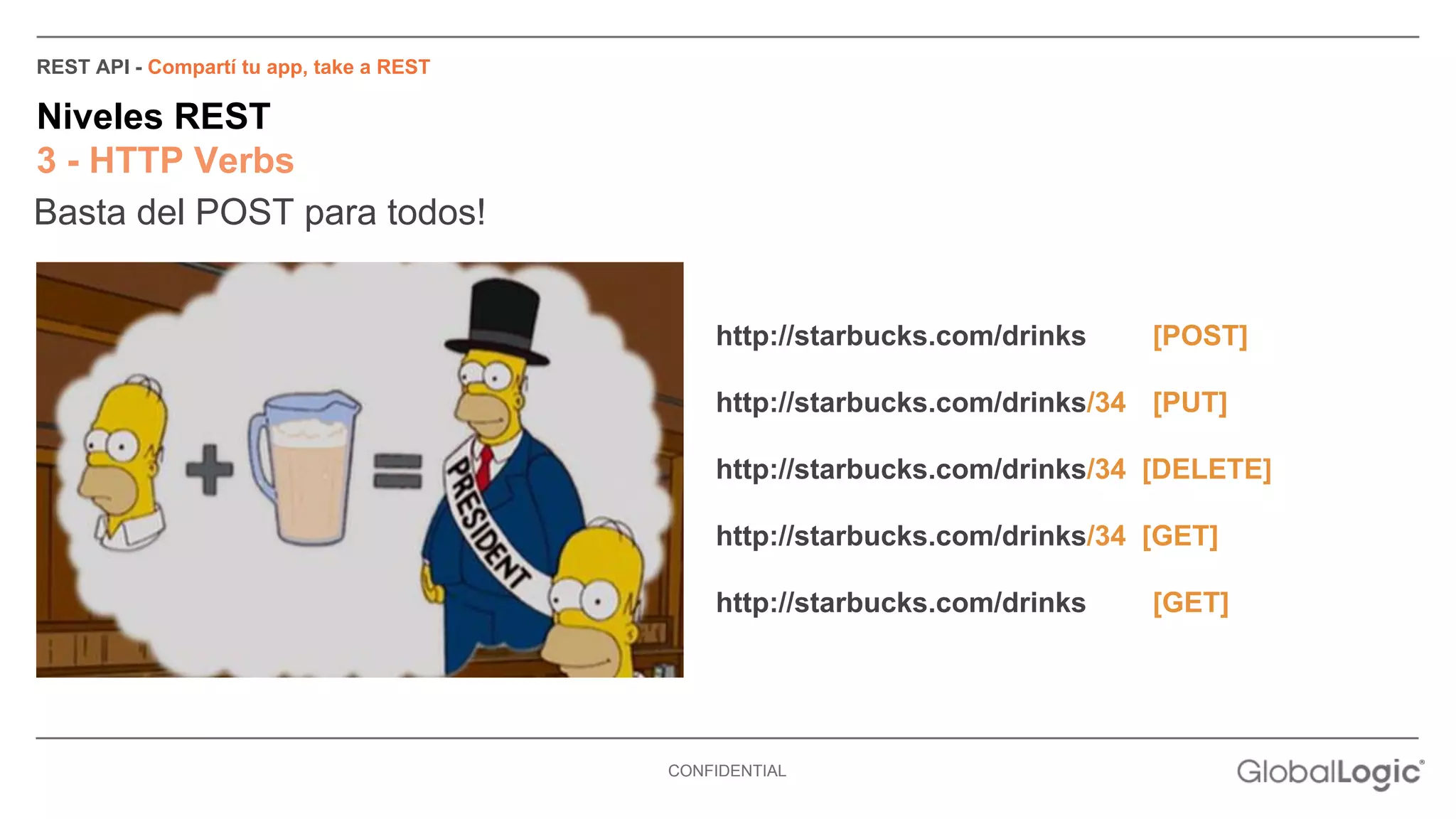 CONFIDENTIAL 
REST API - Compartí tu app, take a REST 
Niveles REST 
3 - HTTP Verbs 
Basta del POST para todos! 
http://starbucks.com/drinks [POST] 
http://starbucks.com/drinks/34 [PUT] 
http://starbucks.com/drinks/34 [DELETE] 
http://starbucks.com/drinks/34 [GET] 
http://starbucks.com/drinks [GET] 
 