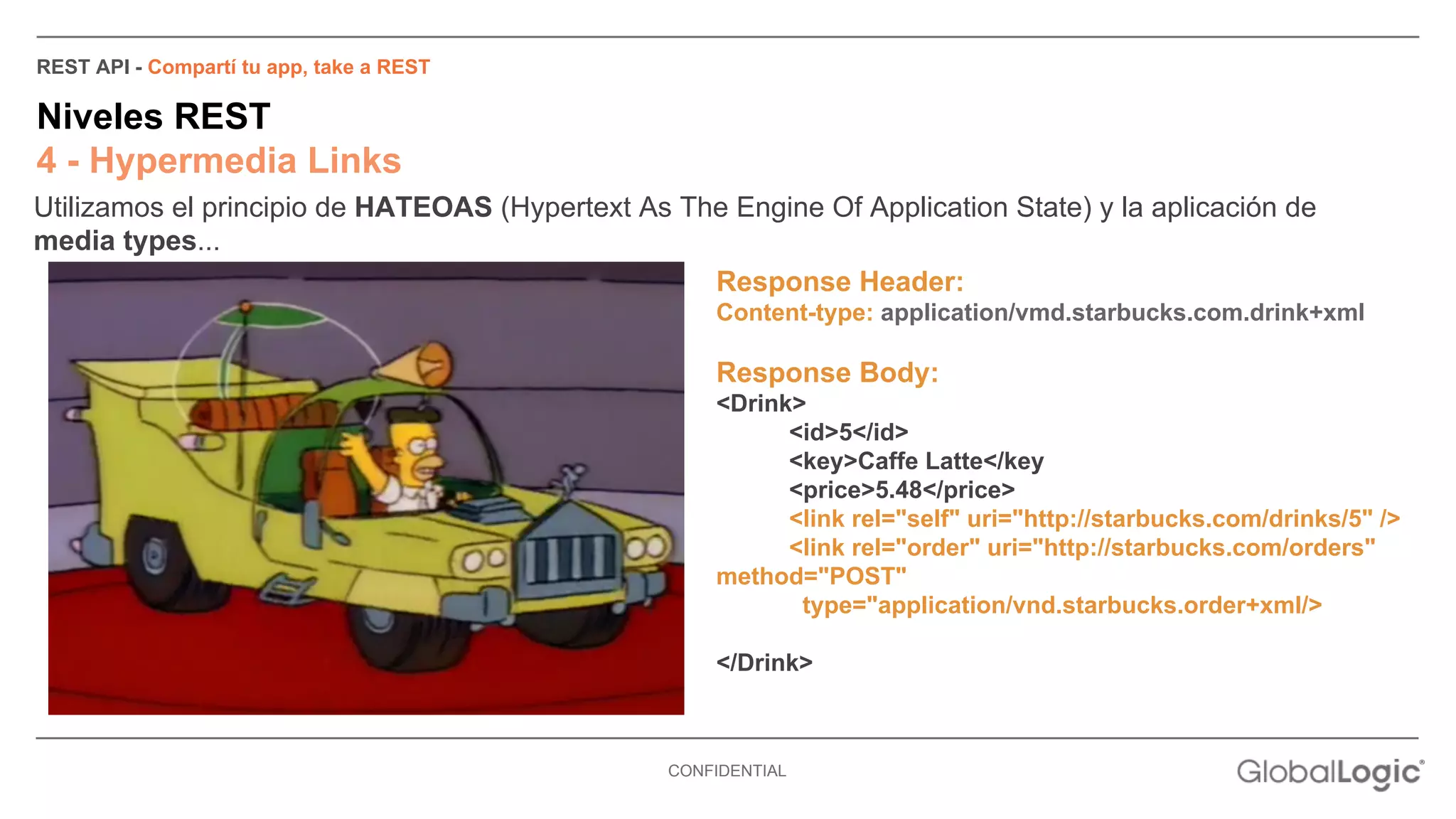 REST API - Compartí tu app, take a REST 
Niveles REST 
4 - Hypermedia Links 
Utilizamos el principio de HATEOAS (Hypertext As The Engine Of Application State) y la aplicación de 
media types... 
Response Header: 
Content-type: application/vmd.starbucks.com.drink+xml 
Response Body: 
<Drink> 
CONFIDENTIAL 
<id>5</id> 
<key>Caffe Latte</key 
<price>5.48</price> 
<link rel="self" uri="http://starbucks.com/drinks/5" /> 
<link rel="order" uri="http://starbucks.com/orders" 
method="POST" 
type="application/vnd.starbucks.order+xml/> 
</Drink> 
 