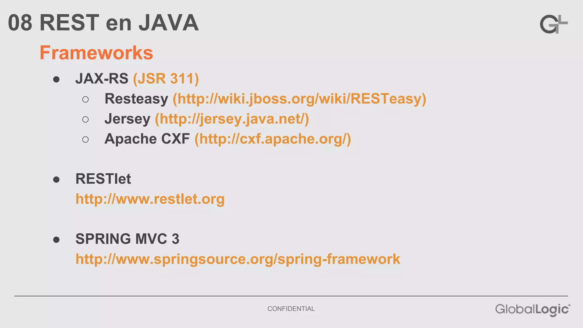 CONFIDENTIAL 
08 REST en JAVA 
Frameworks 
● JAX-RS (JSR 311) 
○ Resteasy (http://wiki.jboss.org/wiki/RESTeasy) 
○ Jersey (http://jersey.java.net/) 
○ Apache CXF (http://cxf.apache.org/) 
● RESTlet 
http://www.restlet.org 
● SPRING MVC 3 
http://www.springsource.org/spring-framework 
 