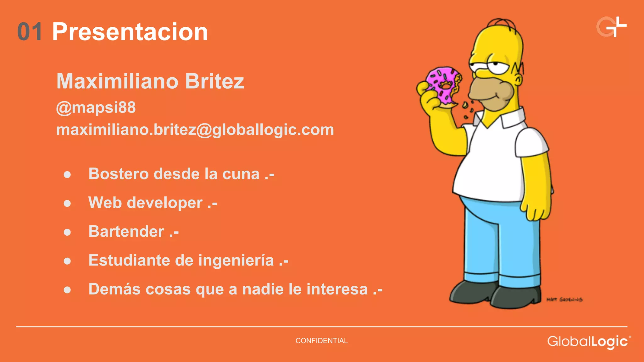 CONFIDENTIAL 
01 Presentacion 
Maximiliano Britez 
@mapsi88 
maximiliano.britez@globallogic.com 
● Bostero desde la cuna .- 
● Web developer .- 
● Bartender .- 
● Estudiante de ingeniería .- 
● Demás cosas que a nadie le interesa .- 
 