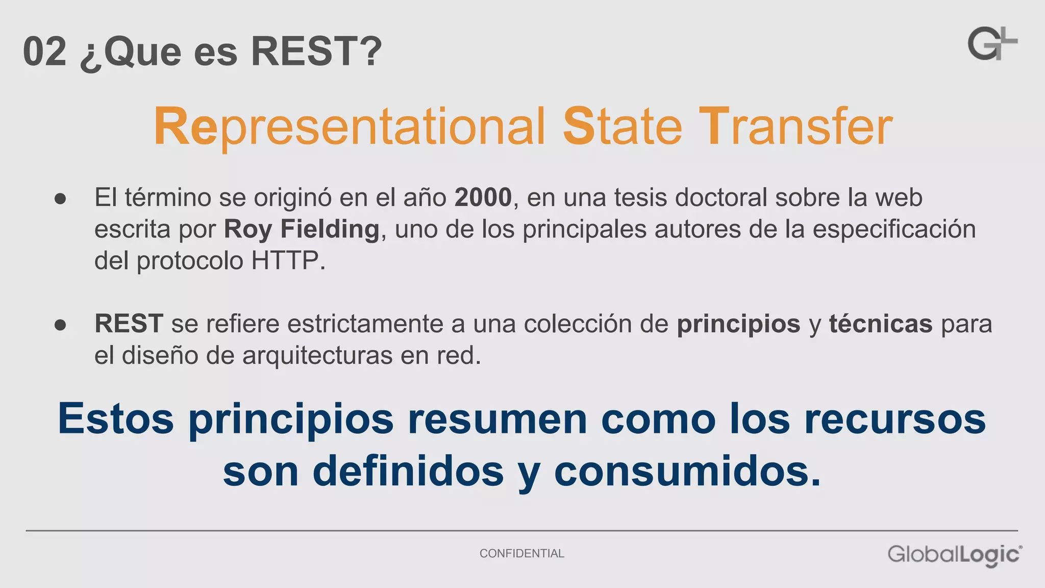 Representational State Transfer 
CONFIDENTIAL 
02 ¿Que es REST? 
● El término se originó en el año 2000, en una tesis doctoral sobre la web 
escrita por Roy Fielding, uno de los principales autores de la especificación 
del protocolo HTTP. 
● REST se refiere estrictamente a una colección de principios y técnicas para 
el diseño de arquitecturas en red. 
Estos principios resumen como los recursos 
son definidos y consumidos. 
 