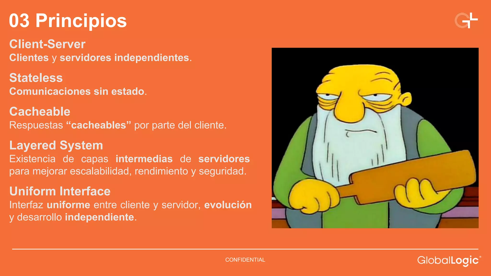 03 Principios 
Client-Server 
Clientes y servidores independientes. 
Stateless 
Comunicaciones sin estado. 
Cacheable 
Respuestas “cacheables” por parte del cliente. 
Layered System 
Existencia de capas intermedias de servidores 
para mejorar escalabilidad, rendimiento y seguridad. 
Uniform Interface 
Interfaz uniforme entre cliente y servidor, evolución 
y desarrollo independiente. 
CONFIDENTIAL 
 