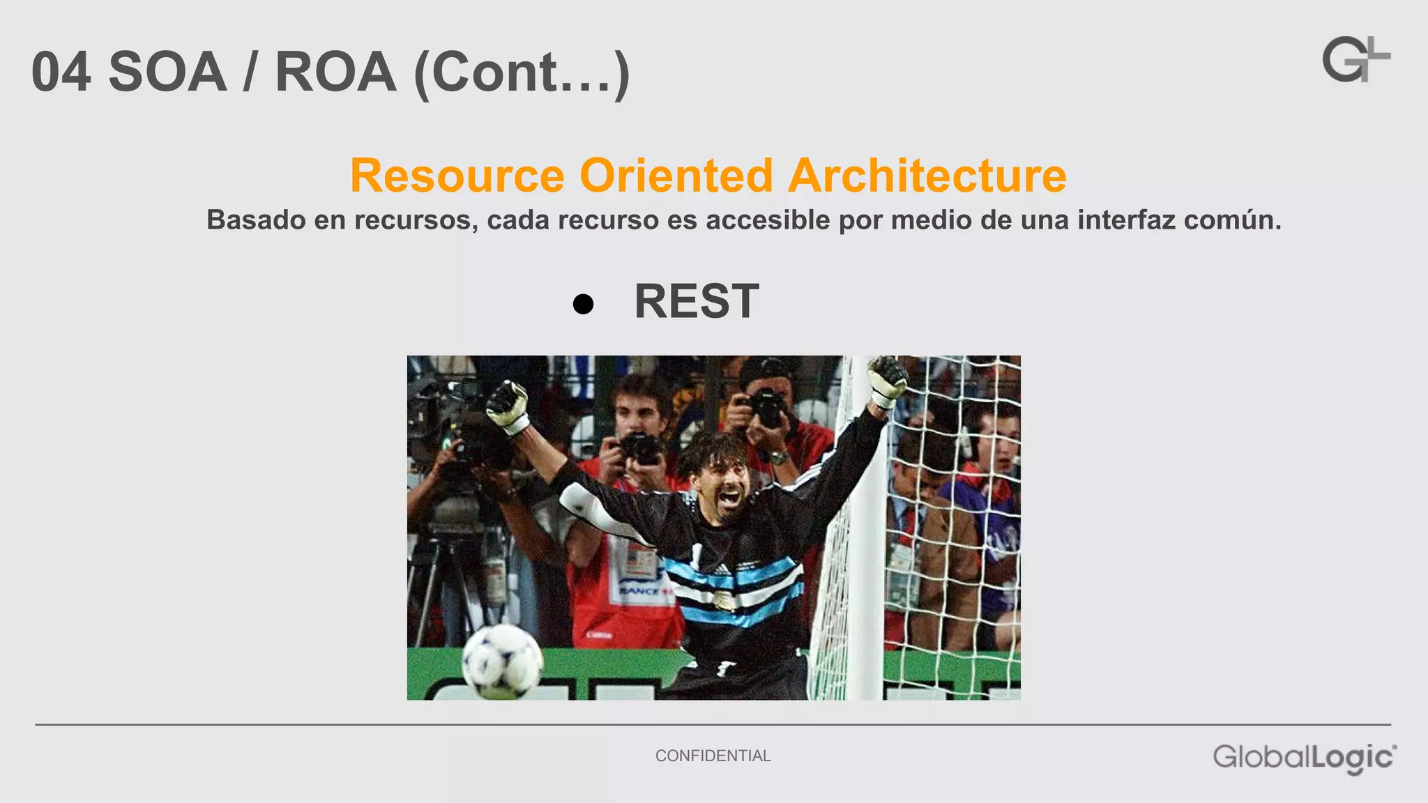 CONFIDENTIAL 
04 SOA / ROA (Cont…) 
Resource Oriented Architecture 
Basado en recursos, cada recurso es accesible por medio de una interfaz común. 
● REST 
 