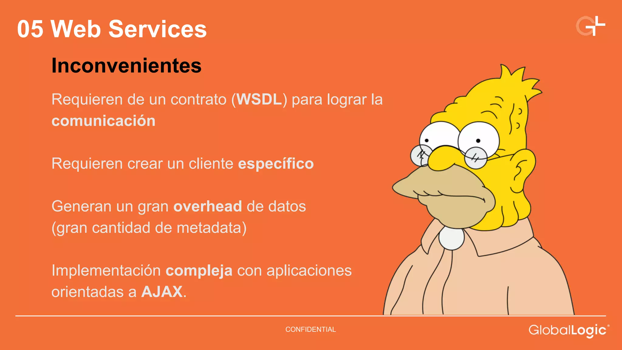 CONFIDENTIAL 
05 Web Services 
Inconvenientes 
Requieren de un contrato (WSDL) para lograr la 
comunicación 
Requieren crear un cliente específico 
Generan un gran overhead de datos 
(gran cantidad de metadata) 
Implementación compleja con aplicaciones 
orientadas a AJAX. 
 