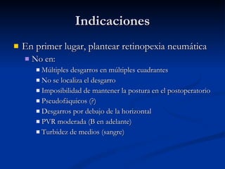 Indicaciones En primer lugar, plantear retinopexia neumática No en: Múltiples desgarros en múltiples cuadrantes No se localiza el desgarro Imposibilidad de mantener la postura en el postoperatorio Pseudofáquicos (?) Desgarros por debajo de la horizontal PVR moderada (B en adelante) Turbidez de medios (sangre) 
