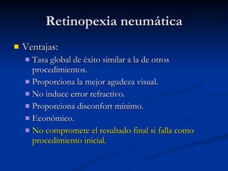 Retinopexia neumática Ventajas: Tasa global de éxito similar a la de otros procedimientos. Proporciona la mejor agudeza visual. No induce error refractivo. Proporciona disconfort mínimo. Económico. No compromete el resultado final si falla como procedimiento inicial. 