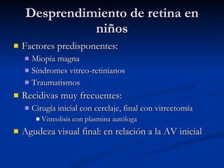 Desprendimiento de retina en niños Factores predisponentes: Miopía magna Síndromes vitreo-retinianos Traumatismos Recidivas muy frecuentes:  Cirugía inicial con cerclaje, final con vitrectomía Vitreolisis con plasmina autóloga Agudeza visual final: en relación a la AV inicial 