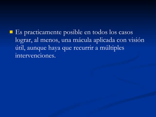 Es practicamente posible en todos los casos lograr, al menos, una mácula aplicada con visión útil, aunque haya que recurrir a múltiples intervenciones. 