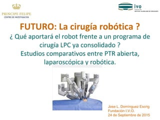 FUTURO: La cirugía robótica ?
¿ Qué aportará el robot frente a un programa de
cirugía LPC ya consolidado ?
Estudios comparativos entre PTR abierta,
laparoscópica y robótica.
Jose L. Domínguez Escrig
Fundación I.V.O.
24 de Septiembre de 2015
 