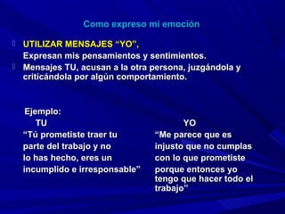 Como expreso mi emociónComo expreso mi emoción
 UTILIZAR MENSAJES “YO”,UTILIZAR MENSAJES “YO”,
Expresan mis pensamientos y sentimientos.Expresan mis pensamientos y sentimientos.
 Mensajes TU, acusan a la otra persona, juzgándola yMensajes TU, acusan a la otra persona, juzgándola y
criticándola por algún comportamiento.criticándola por algún comportamiento.
Ejemplo:Ejemplo:
TUTU YOYO
““Tú prometiste traer tuTú prometiste traer tu “Me parece que es“Me parece que es
parte del trabajo y noparte del trabajo y no injusto que no cumplasinjusto que no cumplas
lo has hecho, eres unlo has hecho, eres un con lo que prometistecon lo que prometiste
incumplido e irresponsable”incumplido e irresponsable” porque entonces yoporque entonces yo
tengo que hacer todo eltengo que hacer todo el
trabajo”trabajo”
 