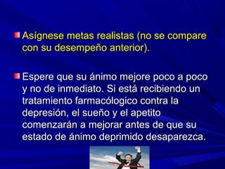 Asígnese metas realistas (no se compareAsígnese metas realistas (no se compare
con su desempeño anterior).con su desempeño anterior).
Espere que su ánimo mejore poco a pocoEspere que su ánimo mejore poco a poco
y no de inmediato. Si está recibiendo uny no de inmediato. Si está recibiendo un
tratamiento farmacólogico contra latratamiento farmacólogico contra la
depresión, el sueño y el apetitodepresión, el sueño y el apetito
comenzarán a mejorar antes de que sucomenzarán a mejorar antes de que su
estado de ánimo deprimido desaparezca.estado de ánimo deprimido desaparezca.
 