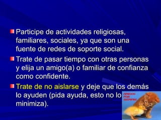 Participe de actividades religiosas,Participe de actividades religiosas,
familiares, sociales, ya que son unafamiliares, sociales, ya que son una
fuente de redes de soporte social.fuente de redes de soporte social.
Trate de pasar tiempo con otras personasTrate de pasar tiempo con otras personas
y elija un amigo(a) o familiar de confianzay elija un amigo(a) o familiar de confianza
como confidente.como confidente.
Trate de no aislarseTrate de no aislarse y deje que los demásy deje que los demás
lo ayuden (pida ayuda, esto no lolo ayuden (pida ayuda, esto no lo
minimiza).minimiza).
 