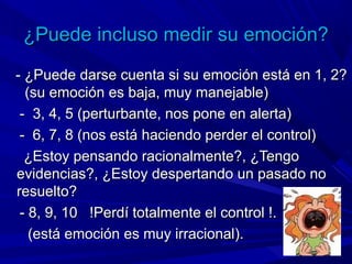 ¿Puede incluso medir su emoción?¿Puede incluso medir su emoción?
- ¿Puede darse cuenta si su emoción está en 1, 2?- ¿Puede darse cuenta si su emoción está en 1, 2?
(su emoción es baja, muy manejable)(su emoción es baja, muy manejable)
- 3, 4, 5 (perturbante, nos pone en alerta)- 3, 4, 5 (perturbante, nos pone en alerta)
- 6, 7, 8 (nos está haciendo perder el control)- 6, 7, 8 (nos está haciendo perder el control)
¿Estoy pensando racionalmente?, ¿Tengo¿Estoy pensando racionalmente?, ¿Tengo
evidencias?, ¿Estoy despertando un pasado noevidencias?, ¿Estoy despertando un pasado no
resuelto?resuelto?
- 8, 9, 10 !Perdí totalmente el control !.- 8, 9, 10 !Perdí totalmente el control !.
(está emoción es muy irracional).(está emoción es muy irracional).
 