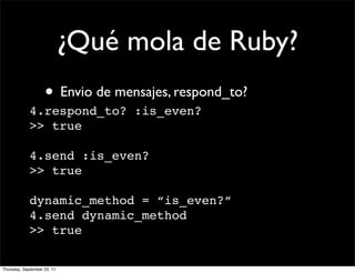 ¿Qué mola de Ruby?
                    • Envio de mensajes, respond_to?
             4.respond_to? :is_even?
             >> true

             4.send :is_even?
             >> true

             dynamic_method = “is_even?”
             4.send dynamic_method
             >> true

Thursday, September 22, 11
 