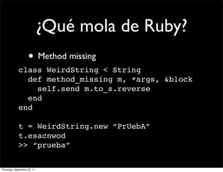 ¿Qué mola de Ruby?
                    • Method missing
             class WeirdString < String
               def method_missing m, *args, &block
                 self.send m.to_s.reverse
               end
             end

             t = WeirdString.new “PrUebA”
             t.esacnwod
             >> “prueba”

Thursday, September 22, 11
 