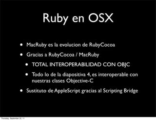 Ruby en OSX

                    •        MacRuby es la evolucion de RubyCocoa

                    •        Gracias a RubyCocoa / MacRuby

                             •   TOTAL INTEROPERABILIDAD CON OBJC

                             •   Todo lo de la diapositiva 4, es interoperable con
                                 nuestras clases Objective-C

                    •        Sustituto de AppleScript gracias al Scripting Bridge



Thursday, September 22, 11
 