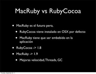 MacRuby vs RubyCocoa

                    •        MacRuby es el futuro pero,

                             •   RubyCocoa viene instalado en OSX por defecto

                             •   MacRuby tiene que ser embebido en la
                                 aplicación

                    •        RubyCocoa -> 1.8

                    •        MacRuby -> 1.9

                             •   Mejoras velocidad, Threads, GC


Thursday, September 22, 11
 