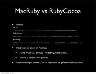 MacRuby vs RubyCocoa
                    •        Sintaxis
                      objc
                      [[NSWindow alloc] initWithContentRect:styleMask:backing:defer:]
                      RubyCocoa
                      NSWindow.alloc.initWithContentRect_styleMask_backing_defer (...)
                      MacRuby
                      NSWindow.alloc.initWithContentRect( ..., styleMask:..., backing:...,
                      defer...

                    •        Integración de clases en MacRuby

                             •   String, Number,... de Ruby -> NSString, NSNumber, ...

                             •   Elimina la necesidad de proxies

                    •        MacRuby compila contra LLVM -> Posibilidad de generar binarios nativos



Thursday, September 22, 11
 