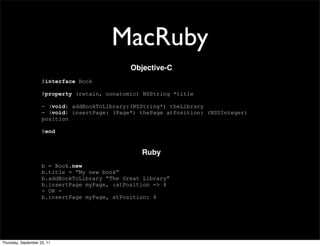 MacRuby
                                               Objective-C
                     @interface Book

                     @property (retain, nonatomic) NSString *title

                     - (void) addBookToLibrary:(NSString*) theLibrary
                     - (void) insertPage: (Page*) thePage atPosition: (NSUInteger)
                     position

                     @end


                                                  Ruby
                     b = Book.new
                     b.title = “My new book”
                     b.addBookToLibrary “The Great Library”
                     b.insertPage myPage, :atPosition => 4
                     - OR -
                     b.insertPage myPage, atPosition: 4




Thursday, September 22, 11
 