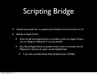 Scripting Bridge

                    •        Interfaz que puede dar un programa para facilitar la comunicación con él

                    •        Basado en Apple Events

                             •   Antes de SB, esos Apple Events se enviaban, o bien con Apple Script o
                                 con un código en Objective-C no muy sencillo

                             •   Con SB, los Apple Events se pueden enviar como un mensaje mas de
                                 Objective-C (Aparte de seguir usando AppleScript)

                                 •   Y por ello, accesible desde Ruby (RubyCocoa) o PyObjC




Thursday, September 22, 11
 