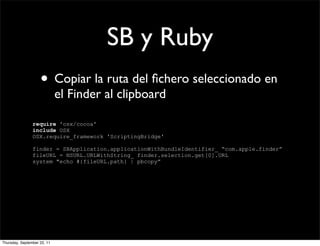 SB y Ruby
                    • Copiar la ruta del ﬁchero seleccionado en
                             el Finder al clipboard

                require 'osx/cocoa'
                include OSX
                OSX.require_framework 'ScriptingBridge'

                finder = SBApplication.applicationWithBundleIdentifier_ “com.apple.finder”
                fileURL = NSURL.URLWithString_ finder.selection.get[0].URL
                system "echo #{fileURL.path} | pbcopy”




Thursday, September 22, 11
 