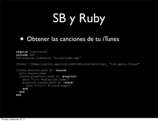 SB y Ruby
                    • Obtener las canciones de tu iTunes
                require 'osx/cocoa'
                include OSX
                OSX.require_framework 'ScriptingBridge'

                iTunes = SBApplication.applicationWithBundleIdentifier_ "com.apple.iTunes"

                iTunes.sources.each do |source|
                  puts source.name
                  source.playlists.each do |playlist|
                    puts "-- #{playlist.name}"
                    playlist.tracks.each do |track|
                      puts "t-- #{track.name}"
                    end
                  end
                end




Thursday, September 22, 11
 