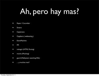 Ah, pero hay mas?
                    •        Rspec / Cucumber

                    •        Sinatra

                    •        Capistrano

                    •        Capybara ( webtesting )

                    •        EventMachine

                    •        FFI

                    •        nokogiri (HTML Parsing)

                    •        mocha (Mocking)

                    •        guard (FileSystem watching DSL)

                    •        .... y muchos mas!!




Thursday, September 22, 11
 