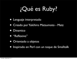 ¿Qué es Ruby?
                    • Lenguaje interpretado
                    • Creado por Yukihiro Matsumoto - Matz
                    • Dinamico
                    • “Reﬂexivo”
                    • Orientado a objetos
                    • Inspirado en Perl con un toque de Smalltalk
Thursday, September 22, 11
 