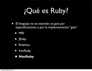 ¿Qué es Ruby?
                    •        El lenguaje no es estandar, se guia por
                             especiﬁcaciones y por la implementación “guia”

                             • MRI
                             • JRuby
                             • Rubinius
                             • IronRuby
                             • MacRuby

Thursday, September 22, 11
 