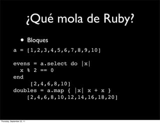 ¿Qué mola de Ruby?
                    • Bloques
             a = [1,2,3,4,5,6,7,8,9,10]

             evens = a.select do |x|
               x % 2 == 0
             end
                  [2,4,6,8,10]
             doubles = a.map { |x| x + x }
                 [2,4,6,8,10,12,14,16,18,20]



Thursday, September 22, 11
 