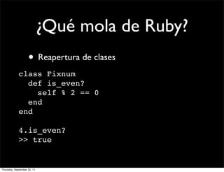 ¿Qué mola de Ruby?
                    • Reapertura de clases
             class Fixnum
               def is_even?
                 self % 2 == 0
               end
             end

             4.is_even?
             >> true


Thursday, September 22, 11
 
