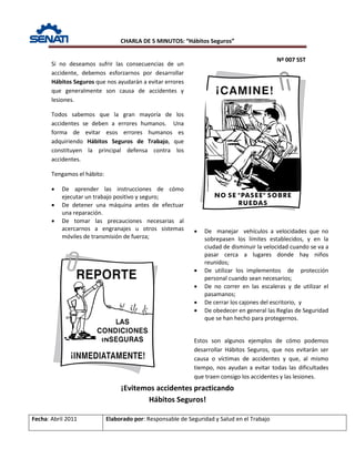 CHARLA DE 5 MINUTOS: “Hábitos Seguros”
Nº 007 SST
Fecha: Abril 2011 Elaborado por: Responsable de Seguridad y Salud en el Trabajo
¡Evitemos accidentes practicando
Hábitos Seguros!
Si no deseamos sufrir las consecuencias de un
accidente, debemos esforzarnos por desarrollar
Hábitos Seguros que nos ayudarán a evitar errores
que generalmente son causa de accidentes y
lesiones.
Todos sabemos que la gran mayoría de los
accidentes se deben a errores humanos. Una
forma de evitar esos errores humanos es
adquiriendo Hábitos Seguros de Trabajo, que
constituyen la principal defensa contra los
accidentes.
Tengamos el hábito:
• De aprender las instrucciones de cómo
ejecutar un trabajo positivo y seguro;
• De detener una máquina antes de efectuar
una reparación.
• De tomar las precauciones necesarias al
acercarnos a engranajes u otros sistemas
móviles de transmisión de fuerza;
• De manejar vehículos a velocidades que no
sobrepasen los límites establecidos, y en la
ciudad de disminuir la velocidad cuando se va a
pasar cerca a lugares donde hay niños
reunidos;
• De utilizar los implementos de protección
personal cuando sean necesarios;
• De no correr en las escaleras y de utilizar el
pasamanos;
• De cerrar los cajones del escritorio, y
• De obedecer en general las Reglas de Seguridad
que se han hecho para protegernos.
Estos son algunos ejemplos de cómo podemos
desarrollar Hábitos Seguros, que nos evitarán ser
causa o víctimas de accidentes y que, al mismo
tiempo, nos ayudan a evitar todas las dificultades
que traen consigo los accidentes y las lesiones.
 
