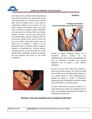 CHARLA DE 5 MINUTOS: “Primeros Auxilios”
Nº 008 SST
Fecha: Abril 2011 Elaborado por: Responsable de Seguridad y Salud en el Trabajo
Prevenga una infección:
Vaya de inmediato a que le den los primeros
Auxilios
¡Heridas, nunca tan pequeñas que no requieran atención!
Con todo lo dicho y hablado sobre la importancia
de los primeros auxilios, aun hay personas que no
están convencidas de la eficacia de ese método
para tratar las lesiones leves o para evitar la
complicación posterior de las mismas. Por esa
razón, cuando esas personas sufren una lesión
leve, la ocultan o se niegan a recibir tratamiento
por creer que eso es cosa de niños. Los primeros
auxilios - piensan - son solo para casos graves,
como hemorragias y ataques cardíacos. Pues no,
los primeros auxilios no son cosa de niños, sino
que son el mejor medio para prevenir que una
lesión leve se complique y llegue a ser de
gravedad. Incluso un pequeño corte o raspadura
requiere un tratamiento de primeros auxilios.
¿Cuántas personas no han terminado en un sala
de operaciones, perdiendo un brazo o una pierna,
por una gangrena que creció de una lesión
minúscula?...
Cuando un objeto cualquiera ingresa en el
organismo humano, aunque sea muy
superficialmente, son muchas las posibilidades de
que se introduzcan microbios que pueden
expandirse por el cuerpo y crear diversos
problemas.
No hay una sola razón válida para resistirse a
recibir los primeros auxilios. Para evitar las dudas
de si la lesión que se ha recibido podrá infectarse o
no, o podrá resultar en otras complicaciones, el
método más seguro es recibir el tratamiento
adecuado sea por el brigadista de primeros auxilios
o en la enfermería, si se cuenta con ella.
Un buen tratamiento de primeros auxilios es la
mejor garantía que existe, para asegurarse que la
lesión será atendida oportunamente evitando así
complicaciones posteriores.
 