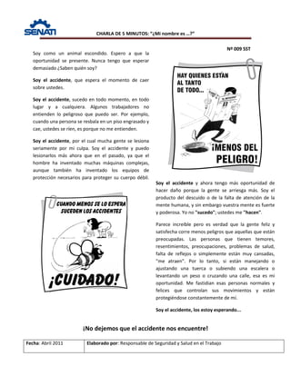 CHARLA DE 5 MINUTOS: “¿Mi nombre es …?”
Nº 009 SST
Fecha: Abril 2011 Elaborado por: Responsable de Seguridad y Salud en el Trabajo
¡No dejemos que el accidente nos encuentre!
Soy como un animal escondido. Espero a que la
oportunidad se presente. Nunca tengo que esperar
demasiado ¿Saben quién soy?
Soy el accidente, que espera el momento de caer
sobre ustedes.
Soy el accidente, sucedo en todo momento, en todo
lugar y a cualquiera. Algunos trabajadores no
entienden lo peligroso que puedo ser. Por ejemplo,
cuando una persona se resbala en un piso engrasado y
cae, ustedes se ríen, es porque no me entienden.
Soy el accidente, por el cual mucha gente se lesiona
seriamente por mi culpa. Soy el accidente y puedo
lesionarlos más ahora que en el pasado, ya que el
hombre ha inventado muchas máquinas complejas,
aunque también ha inventado los equipos de
protección necesarios para proteger su cuerpo débil.
Soy el accidente y ahora tengo más oportunidad de
hacer daño porque la gente se arriesga más. Soy el
producto del descuido o de la falta de atención de la
mente humana, y sin embargo vuestra mente es fuerte
y poderosa. Yo no "sucedo"; ustedes me "hacen".
Parece increíble pero es verdad que la gente feliz y
satisfecha corre menos peligros que aquellas que están
preocupadas. Las personas que tienen temores,
resentimientos, preocupaciones, problemas de salud,
falta de reflejos o simplemente están muy cansadas,
"me atraen". Por lo tanto, si están manejando o
ajustando una tuerca o subiendo una escalera o
levantando un peso o cruzando una calle, esa es mi
oportunidad. Me fastidian esas personas normales y
felices que controlan sus movimientos y están
protegiéndose constantemente de mí.
Soy el accidente, los estoy esperando...
 