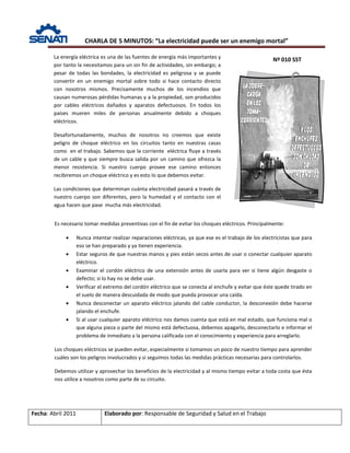 CHARLA DE 5 MINUTOS: “La electricidad puede ser un enemigo mortal”
Nº 010 SST
Fecha: Abril 2011 Elaborado por: Responsable de Seguridad y Salud en el Trabajo
La energía eléctrica es una de las fuentes de energía más importantes y
por tanto la necesitamos para un sin fin de actividades, sin embargo; a
pesar de todas las bondades, la electricidad es peligrosa y se puede
convertir en un enemigo mortal sobre todo si hace contacto directo
con nosotros mismos. Precisamente muchos de los incendios que
causan numerosas pérdidas humanas y a la propiedad, son producidos
por cables eléctricos dañados y aparatos defectuosos. En todos los
países mueren miles de personas anualmente debido a choques
eléctricos.
Desafortunadamente, muchos de nosotros no creemos que existe
peligro de choque eléctrico en los circuitos tanto en nuestras casas
como en el trabajo. Sabemos que la corriente eléctrica fluye a través
de un cable y que siempre busca salida por un camino que ofrezca la
menor resistencia. Si nuestro cuerpo provee ese camino entonces
recibiremos un choque eléctrico y es esto lo que debemos evitar.
Las condiciones que determinan cuánta electricidad pasará a través de
nuestro cuerpo son diferentes, pero la humedad y el contacto con el
agua hacen que pase mucha más electricidad.
Es necesario tomar medidas preventivas con el fin de evitar los choques eléctricos. Principalmente:
• Nunca intentar realizar reparaciones eléctricas, ya que ese es el trabajo de los electricistas que para
eso se han preparado y ya tienen experiencia.
• Estar seguros de que nuestras manos y pies están secos antes de usar o conectar cualquier aparato
eléctrico.
• Examinar el cordón eléctrico de una extensión antes de usarla para ver si tiene algún desgaste o
defecto; si lo hay no se debe usar.
• Verificar el extremo del cordón eléctrico que se conecta al enchufe y evitar que éste quede tirado en
el suelo de manera descuidada de modo que pueda provocar una caída.
• Nunca desconectar un aparato eléctrico jalando del cable conductor, la desconexión debe hacerse
jalando el enchufe.
• Si al usar cualquier aparato eléctrico nos damos cuenta que está en mal estado, que funciona mal o
que alguna pieza o parte del mismo está defectuosa, debemos apagarlo, desconectarlo e informar el
problema de inmediato a la persona calificada con el conocimiento y experiencia para arreglarlo.
Los choques eléctricos se pueden evitar, especialmente si tomamos un poco de nuestro tiempo para aprender
cuáles son los peligros involucrados y si seguimos todas las medidas prácticas necesarias para controlarlos.
Debemos utilizar y aprovechar los beneficios de la electricidad y al mismo tiempo evitar a toda costa que ésta
nos utilice a nosotros como parte de su circuito.
 