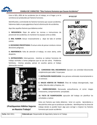 CHARLA DE 5 MINUTOS: “Diez Factores Humanos que Causan Accidentes”
Nº 012 SST
Fecha: Abril 2011 Elaborado por: Responsable de Seguridad y Salud en el Trabajo
Entre el 80 y 90% de los accidentes (en el trabajo, en el hogar y en la
carretera) son producidos por factores humanos.
Identificando y controlando los factores humanos que causan accidentes,
habremos dado un paso gigantesco hacia la disminución de accidentes.
Aquí diez aquellos factores que debemos evitar:
1. NEGLIGENCIA: Dejar de aplicar las normas o instrucciones de
prevención de accidentes; no mantener los equipos como se debe.
2. MAL HUMOR: Actuar irracionalmente y dejar de lado el sentido
común.
3. DECISIONES PRECIPITADAS: El actuar antes de pensar conduce a tomar
decisiones peligrosas.
4. INDIFERENCIA: Falta de atención al trabajo, no estar alerta, soñar
despierto.
5. DISTRACCIONES: Interrupciones mientras se realizan funciones de
trabajo normales o tareas peligrosas que no son de rutina. Problemas
familiares, bromas pesadas, pensar en asuntos ajenos al trabajo
(distracción mental).
6. CURIOSIDAD MAL ENCAMINADA: Ejecutar una actividad desconocida
simplemente para saber lo que pasa.
7. INSTRUCCIÓN INADECUADA: Una persona entrenada incorrectamente o
sin entrenar.
8. MALOS HÁBITOS DE TRABAJO: Área de trabajo desorganizada, ropa
suelta, falta de orden y limpieza, etc.
9. SOBRECONFIANZA: Demasiada autosuficiencia, el correr riesgos
innecesarios, comportamiento precipitado.
10. FALTA DE PLANIFICACION: ejecución del trabajo sin planificar las
actividades a realizar.
Estos son factores que todos debemos tener en cuenta. Aprendamos a
descubrirlos antes que se produzcan accidentes. Identifiquemos las áreas de
trabajo donde es posible hacer algo para corregir o mejorar los factores
humanos qué causan accidentes
¡Practiquemos Hábitos Seguros
en Nuestro Trabajo!
 