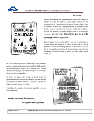 CHARLA DE 5 MINUTOS: “El Tiempo para la Seguridad es Ahora”
Nº 014 SST
Fecha: Abril 2011 Elaborado por: Responsable de Seguridad y Salud en el Trabajo
Hay cosas en la vida que pueden esperar, como por ejemplo la
compra de un par de zapatos, el viaje al lugar anhelado, etc. La
postergación de esos acontecimientos no alteran, ni para bien
ni para mal, el resultado. Pero hay algunas situaciones que no
pueden esperar: es necesario dedicarse a ellas de inmediato,
porque una espera innecesaria puede implicar un resultado
negativo. Una de esas situaciones que no puede
postergarse es la seguridad.
Cuando alguien tiene la intención de cambiar su conducta, es
común fijarse una fecha en el futuro a partir de la cual se
pretende cambiar. Esa fecha puede ser un principio de año, un
día de cumpleaños, una fecha de aniversario de algo, etc. Los
fumadores que quieren dejar el hábito de fumar suelen fijarse
fechas así.
En el caso de la seguridad, sin embargo, cualquier fecha
futura, aunque sea cercana, es perjudicial. Dado que los
accidentes pueden producirse a cualquier hora y en un
abrir y cerrar de ojos, no debe postergarse la fecha para
tomar en serio la seguridad.
En todos los lugares de trabajo se puede encontrar
personas que se lesionaron gravemente entre el día que
decidieron que debían mejorar su conducta y el día que
eligieron para empezar a cambiar.
Tratándose de la salud y de la vida, la seguridad no puede
hacerse esperar.
¡Muchos Dependen de Nosotros...
Trabajemos con Seguridad!
 
