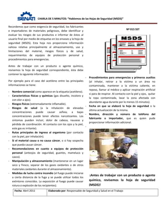 CHARLA DE 5 MINUTOS: “Hablemos de las Hojas de Seguridad (MSDS)”
Nº 015 SST
Fecha: Abril 2011 Elaborado por: Responsable de Seguridad y Salud en el Trabajo
Recordemos que como exigencia de seguridad, los fabricantes
e importadores de materiales peligrosos, debe identificar y
evaluar los riesgos de sus productos e informar de éstos al
usuario final por medio de etiquetas en los envases y la hoja de
seguridad (MSDS). Esta hoja nos proporciona información
valiosa relativa principalmente al almacenamiento, uso y
limitaciones del material, riesgos físicos y de salud,
requerimientos de equipos de protección personal y
procedimientos para emergencias.
Antes de trabajar con un producto o agente químico,
revisemos la hoja de seguridad correspondiente, ésta debe
contener la siguiente información:
Por ejemplo para el caso del acetileno entre las principales
informaciones se tiene:
- Nombre comercial como aparece en la etiqueta (acetileno).
- Características físicas y químicas (gas disuelto, incoloro y
con olor a ajos).
- Riesgos físicos (extremadamente inflamable).
- Riesgos de salud (a la inhalación de elevadas
concentraciones puede causar asfixia; a bajas
concentraciones puede tener efectos narcotizantes. Los
síntomas pueden incluir; dolor de cabeza, nauseas y
pérdida de coordinación. Al contacto con los ojos y la piel,
este gas es irritante).
- Rutas principales de ingreso al organismo (por contacto
con la piel, por inhalación).
- Si el material causa o no causa cáncer, o si hay sospecha
que pueda causar cáncer.
- Recomendaciones en cuanto a equipos de protección
personal (anteojos de seguridad, guantes, mameluco y
casco).
- Manipulación y almacenamiento (mantenerse en un lugar
seco y fresco, separar de los gases oxidantes o de otros
materiales oxidantes durante el almacenamiento).
- Medidas de lucha contra incendio (el fuego puede iniciarse
a cierta distancia de la fuga y se puede utilizar todos los
extintores conocidos. La exposición al fuego puede causar
rotura o explosión de los recipientes).
- Procedimientos para emergencias y primeros auxilios
(al inhalar, retirar a la víctima a un área no
contaminada, mantener a la víctima caliente, en
reposo, llamar al médico y aplicar respiración artificial
si para de respirar. Al contacto con la piel y ojos, quitar
la ropa contaminada, lavar la zona afectada con
abundante agua durante por lo menos 15 minutos).
- Fecha en que se elaboró la hoja de seguridad o la
última actualización de la misma.
- Nombre, dirección y número de teléfono del
fabricante o importador, que es quien pude
proporcionar información adicional.
-
¡Antes de trabajar con un producto o agente
químico, revisemos la hoja de seguridad
(MSDS)!
 