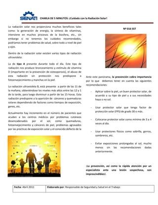 CHARLA DE 5 MINUTOS: ¡Cuidado con la Radiación Solar!
Nº 016 SST
Fecha: Abril 2011 Elaborado por: Responsable de Seguridad y Salud en el Trabajo
La radiación solar nos proporciona muchos beneficios tales
como: la generación de energía, la síntesis de vitaminas,
interviene en muchos procesos de la biosfera, etc., sin
embargo si no tenemos los cuidados recomendados,
podríamos tener problemas de salud, sobre todo a nivel de piel
y ojos.
Dentro de la radiación solar existen varios tipos de radiación
ultravioleta:
La de tipo A presente durante todo el día. Este tipo de
radiación nos produce bronceamiento y estímulo de vitamina
D (importante en la prevención de osteoporosis), el abuso de
esta radiación sin protección nos predispone a
fotoenvejecimiento y manchas en la piel.
La radiación ultravioleta B, está presente a partir de las 11 de
la mañana, obteniéndose los niveles más altos entre las 12 y 1
de la tarde, para luego disminuir a partir de las 15 horas. Esta
radiación predispone a la aparición de cánceres y quemaduras
solares dependiendo de factores como tiempos de exposición,
genes, etc.
Actualmente hay incremento en el número de pacientes que
acuden a los centros médicos por problemas cutáneos
desencadenados por el sol, como quemaduras,
fotoenvejecimiento y cánceres de piel, problemas agravados
por las prácticas de exposición solar y el conocido defecto de la
d
Ante este panorama, la prevención cobra importancia
por lo que debemos tener en cuenta las siguientes
recomendaciones:
- Aplicar sobre la piel, un buen protector solar, de
acuerdo a su tipo de piel y a sus necesidades
haya o no sol.
- Usar protector solar que tenga factor de
protección solar (FPS) de grado 30 o más.
- Colocarse protector solar como mínimo de 3 a 4
veces al día.
- Usar protectores físicos como sobrilla, gorros,
sombreros, etc.
- Evitar exposiciones prolongadas al sol, mucho
menos sin las recomendaciones dadas
anteriormente.
¡La prevención, así como la rápida atención por un
especialista ante una lesión sospechosa, son
imprescindibles!.
 