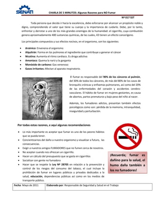 CHARLA DE 5 MINUTOS: Algunas Razones para NO Fumar
Nº 017 SST
Fecha: Mayo de 2011 Elaborado por: Responsable de Seguridad y Salud en el Trabajo
Toda persona que decida ir hacia la excelencia, debe esforzarse por alcanzar un propósito noble y
digno, comprendiendo el valor que tiene su cuerpo y la importancia de cuidarlo. Debe, por lo tanto,
enfrentar y derrotar a uno de los más grandes enemigos de la humanidad: el cigarrillo, cuya combustión
genera aproximadamente 400 sustancias químicas, de las cuales, 43 tienen un efecto cancerígeno.
Los principales compuestos y sus efectos nocivos, en el organismo, son los siguientes:
• Arsénico: Envenena el organismo
• Alquitrán: Forma en los pulmones el ingrediente que contribuye a generar el cáncer
• Nicotina: Aumenta el ritmo cardiaco. Es droga adictiva
• Amoniaco: Quema la nariz y la garganta
• Monóxido de carbono: Gas venenoso
• Gases irritantes: Afectan al aparato respiratorio.
El fumar es responsable del 90% de los cánceres al pulmón,
del 30% de todos los cánceres, de más del 80% de los casos de
bronquitis crónicas y enfisemas pulmonares, así como del 20%
de las enfermedades del corazón y accidentes cerebro-
vasculares. El hábito de fumar en mujeres gestantes, es causa
de abortos, partos prematuros y bajo peso del niño al nacer.
Además, los fumadores adictos, presentan también efectos
psicológicos como son: pérdida de la memoria, intranquilidad,
inseguridad y perturbación.
Por todas estas razones, e aquí algunas recomendaciones
• Lo más importante es aceptar que fumar es uno de los peores hábitos
que se pueda tener.
• Concientizarnos del daño a nuestro organismo y visualizar a futuro, las
consecuencias.
• Exigir a nuestros amigos FUMADORES que no fumen cerca de nosotros.
• No aceptar cuando nos ofrezcan un cigarrillo.
• Hacer un cálculo del presupuesto que se gasta en cigarrillos
• Socializar con gente no fumadora
• Hacer que se respete la Ley Nº 28705 en relación a la prevención y
control de los riesgos del consumo del tabaco, el cual incluye la
prohibición de fumar en lugares públicos y privados dedicados a la
salud, educación, dependencias públicas así como en los medios de
transporte público.
¡Recuerda; fumar es
dañino para la salud, el
humo daña también a
los no fumadores!
 