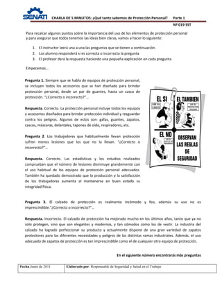 CHARLA DE 5 MINUTOS: ¿Qué tanto sabemos de Protección Personal? Parte 1
Nº 019 SST
Fecha:Junio de 2011 Elaborado por: Responsable de Seguridad y Salud en el Trabajo
Pregunta 1. Siempre que se habla de equipos de protección personal,
se incluyen todos los accesorios que se han diseñado para brindar
protección personal, desde un par de guantes, hasta un casco de
protección. “¿Correcto o incorrecto?”…
Respuesta. Correcto. La protección personal incluye todos los equipos
y accesorios diseñados para brindar protección individual y resguardar
contra los peligros. Algunos de estos son: gafas, guantes, zapatos,
cascos, máscaras, delantales, tapones de oído, respiradores, etc.
Pregunta 2. Los trabajadores que habitualmente llevan protección
sufren menos lesiones que los que no la llevan. “¿Correcto o
incorrecto?”…
Respuesta. Correcto. Las estadísticas y los estudios realizados
comprueban que el número de lesiones disminuye grandemente con
el uso habitual de los equipos de protección personal adecuados.
También ha quedado demostrado que la producción y la satisfacción
de los trabajadores aumenta al mantenerse en buen estado su
integridad física.
Para recalcar algunos puntos sobre la importancia del uso de los elementos de protección personal
y para asegurar que todos tenemos las ideas bien claras, vamos a hacer lo siguiente:
1. El instructor leerá una a una las preguntas que se tienen a continuación.
2. Los alumno responderá si es correcta o incorrecta la pregunta
3. El profesor dará la respuesta haciendo una pequeña explicación en cada pregunta
Empecemos…
Pregunta 3. El calzado de protección es realmente incómodo y feo, además su uso no es
imprescindible.“¿Correcto o incorrecto?”…
Respuesta. Incorrecto. El calzado de protección ha mejorado mucho en los últimos años, tanto que ya no
solo protegen, sino que son elegantes y modernos, y tan cómodos como los de vestir. La industria del
calzado ha logrado perfeccionar su producto y actualmente dispone de una gran variedad de zapatos
protectores para las diferentes necesidades y peligros de las distintas ramas industriales. Además, el uso
adecuado de zapatos de protección es tan imprescindible como el de cualquier otro equipo de protección.
En el siguiente número encontrarás más preguntas
 