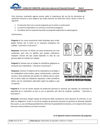 CHARLA DE 5 MINUTOS: ¿Qué tanto sabemos de Protección Personal? Parte 2
Nº 020 SST
Fecha:Junio de 2011 Elaborado por: Responsable de Seguridad y Salud en el Trabajo
Pregunta 4. Los cascos protectores están diseñados para recibir
golpes fuertes, por lo tanto no es necesario manejarlos con
cuidado. “¿Correcto o incorrecto?”…
Respuesta. Incorrecto. En efecto, los cascos protectores son muy
resistentes, pero esto no significa que puedan maltratarse.
Cualquier artículo del que pueda depender la vida de una
persona debe ser tratado con cuidado.
Pregunta 5. Siempre que se trabaje en atmósferas peligrosas es
necesario usar respiradores. “¿Correcto o incorrecto?”…
Respuesta. Correcto. El objetivo de los respiradores es proteger a
los trabajadores contra polvos, gases contaminantes, sustancias
nocivas y otras partículas que pueden ser dañinas para la salud.
Por lo tanto, todos los trabadores expuestos a tales atmósferas
deben usar los respiradores adecuados según los peligros a que
se exponen.
Para continuar recalcando algunos puntos sobre la importancia del uso de los elementos de
protección personal y para asegurar que todos tenemos las ideas bien claras, vamos a hacer lo
siguiente:
1. El instructor leerá una a una las preguntas que se tienen a continuación.
2. Los alumno responderá si es correcta o incorrecta la pregunta
3. El profesor dará la respuesta haciendo una pequeña explicación en cada pregunta
Continuemos…
Pregunta 6. El uso de ciertos equipos de protección personal es opcional, por ejemplo, los cinturones de
seguridad de un automóvil, ya que su uso no garantiza salir ileso de cualquier accidente. “¿Correcto o
incorrecto?”…
Respuesta. Incorrecto. Ningún equipo de protección debe considerarse como opcional. Al contrario, su uso
debe ser obligatorio. Si bien el uso de los equipos de protección personal no garantiza el bienestar absoluto
del usuario, su uso contribuye grandemente a disminuir la gravedad de las lesiones, en la mayoría de los casos
evita esas mismas lesiones y en otros la muerte.
En el siguiente número encontrarás más preguntas
 