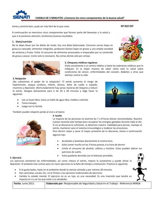 CHARLA DE 5 MINUTOS: ¿Conoces los cinco componentes de la buena salud?
Nº 022 SST
Fecha: Junio 2011 Elaborado por: Responsable de Seguridad y Salud en el Trabajo - Referencia MINSA
Verte y sentirte bien, pude ser más fácil de lo que crees.
A continuación se menciona cinco componentes que forman parte del bienestar y la salud y
que si le ponemos atención, tendremos buenos resultados.
2. Chequeos médicos regulares
Visita anualmente a un centro médico y hazte los exámenes médicos que te
indiquen. Es la mejor manera de saber cómo está tu salud sobre
condiciones de cáncer, enfermedades del corazón, diabetes y otras que
atentan contra tu vida.
1. Dieta/nutrición
No te dejes llevar por las dietas de moda, haz una dieta balanceada. Consume carnes bajas en
grasa p.e pescado, alimentos integrales, productos lácteos bajos en grasas y una amplia variedad
de verduras y frutas. Evitar el consumo de alimentos procesados o empacados por su contenido
de grasa y azúcar. Come solo lo necesario. No comas demás sólo por antojo.
4. Sueño
La mayoría de las personas no duerme las 7 u 8 horas diarias recomendadas. Nuestro
cuerpo necesita este tiempo para recuperar las energías gastadas durante todo el día.
Si no se descansa lo suficiente, se deteriora nuestra habilidad para pensar, manejar el
estrés, mantener sano el sistema inmunológico y moderar las emociones.
Para dormir mejor y sacar el mayor provecho de tu descanso, tienes a continuación
algunos tips:
• Acuéstate y levántate diariamente la misma hora.
• Evita comer mucho en las 3 horas previas a tu hora de dormir
• Limita el consumo de alcohol, cafeína y nicotina. Estos pueden alterar tus
patrones de sueño.
• Evita quedarte dormido con el televisor prendido.
5. Ejercicio
Los ejercicios previenen las enfermedades; así como reduce el estrés, mejora la autoestima y puede aliviar la
depresión. El pretexto más común para no nacer ejercicios es la falta de tiempo y motivación. Practica lo siguiente:
• Si te gusta bailar, hazlo en el ambiente donde te sientas cómodo y por mínimo 30 minutos.
• Haz caminatas, escala, etc, no te límites a las opciones tradicionales de ejercicios
• Cambia tu estado mental. El ejercicio no es un lujo, es una necesidad. Es una inversión que tendrá un
impacto en ti y en los que están a tu alrededor.
3. Relajación
¡No subestimes el poder de la relajación!. El estrés aumenta el riesgo de
hipertensión, ataque cardiaco, infarto, úlceras, dolor de cuello o espalda,
insomnio y depresión. Afortunadamente hay varias maneras de relajarse y reducir
el estrés. Designa diariamente para ti de 20 a 30 minutos y elige hacer lo
siguiente:
• Lee un buen libro, toma un baño de agua tibia, medita o estírate
• Toma masajes
• Juega con tu familia
También puedes relajarte yendo al cine o al teatro
 